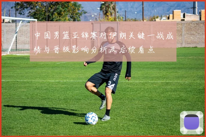 中国男篮亚锦赛对伊朗关键一战成绩与晋级影响分析及后续看点