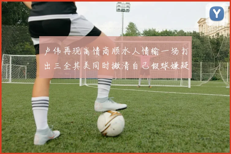 卢伟再现高情商顺水人情输一场打出三全其美同时撇清自己假球嫌疑