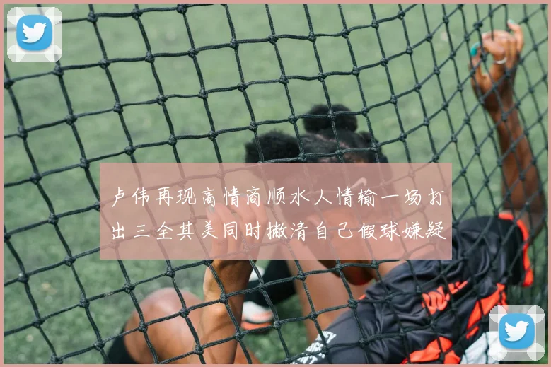 卢伟再现高情商顺水人情输一场打出三全其美同时撇清自己假球嫌疑