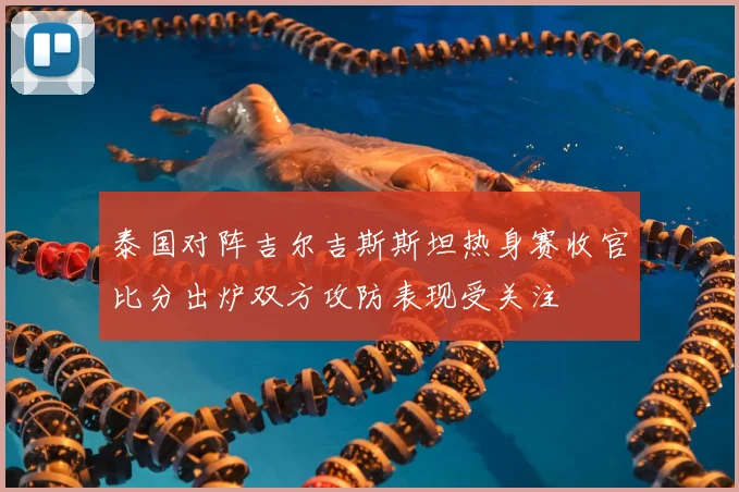 泰国对阵吉尔吉斯斯坦热身赛收官比分出炉双方攻防表现受关注