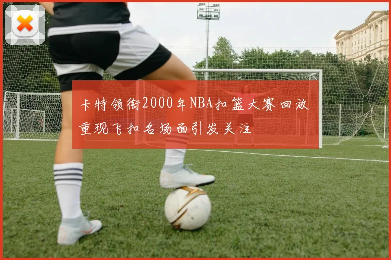 卡特领衔2000年NBA扣篮大赛回放 重现飞扣名场面引发关注
