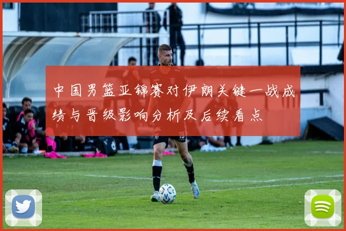 中国男篮亚锦赛对伊朗关键一战成绩与晋级影响分析及后续看点