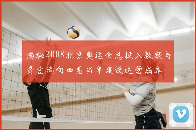 揭秘2008北京奥运会总投入数额与资金流向回看当年建设运营成本