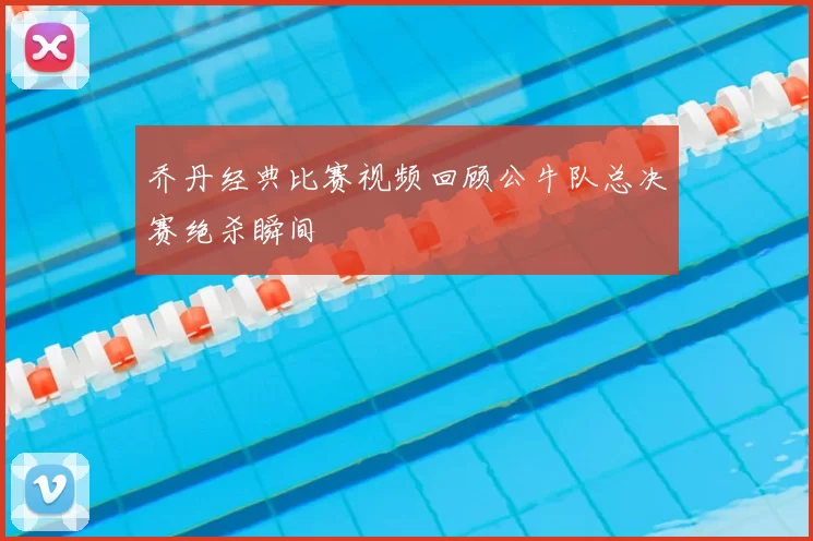 乔丹经典比赛视频回顾公牛队总决赛绝杀瞬间