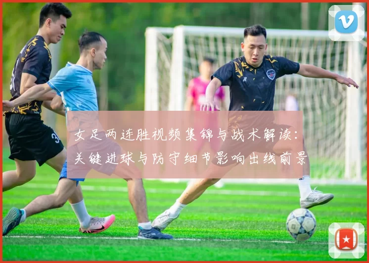 女足两连胜视频集锦与战术解读:关键进球与防守细节影响出线前景