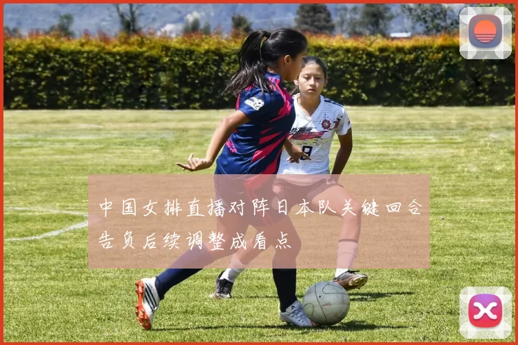 中国女排直播对阵日本队关键回合告负后续调整成看点