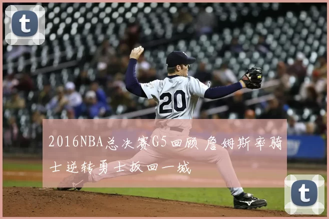 2016NBA总决赛G5回顾 詹姆斯率骑士逆转勇士扳回一城