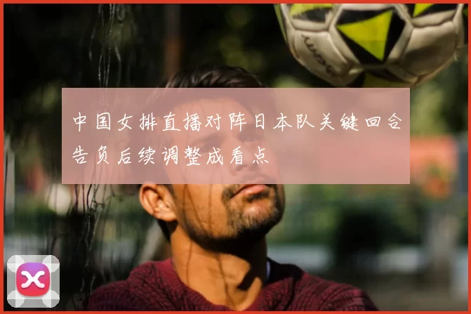 中国女排直播对阵日本队关键回合告负后续调整成看点