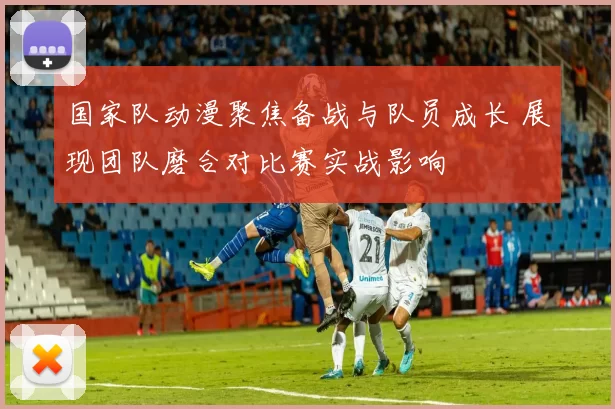 国家队动漫聚焦备战与队员成长 展现团队磨合对比赛实战影响