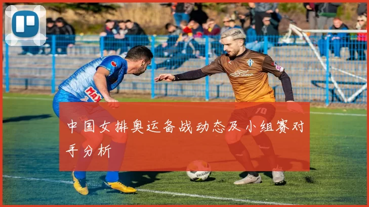 中国女排奥运备战动态及小组赛对手分析