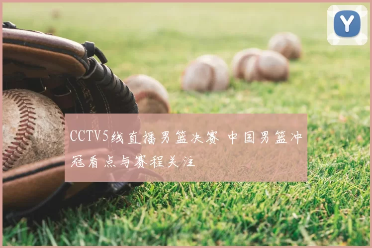 CCTV5线直播男篮决赛 中国男篮冲冠看点与赛程关注