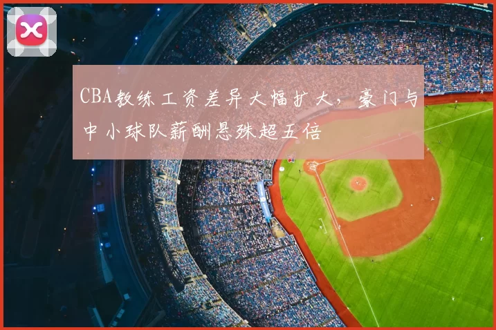 CBA教练工资差异大幅扩大，豪门与中小球队薪酬悬殊超五倍