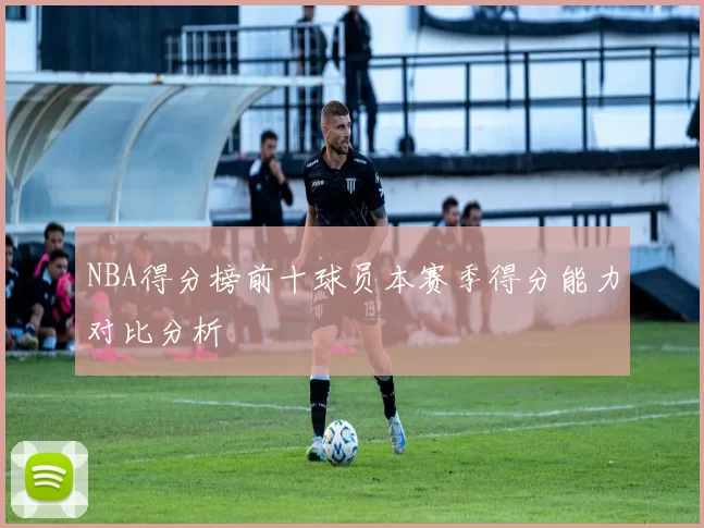 NBA得分榜前十球员本赛季得分能力对比分析