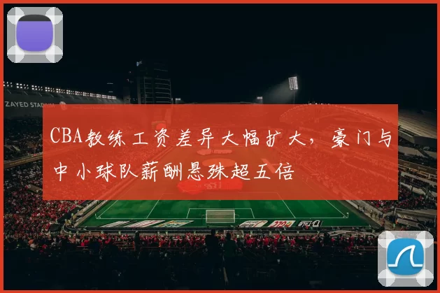CBA教练工资差异大幅扩大，豪门与中小球队薪酬悬殊超五倍