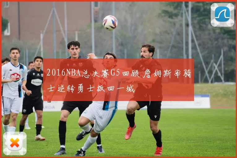 2016NBA总决赛G5回顾 詹姆斯率骑士逆转勇士扳回一城