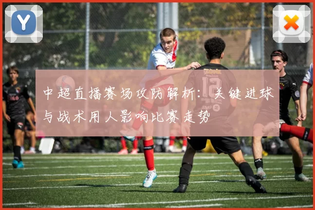 中超直播赛场攻防解析：关键进球与战术用人影响比赛走势