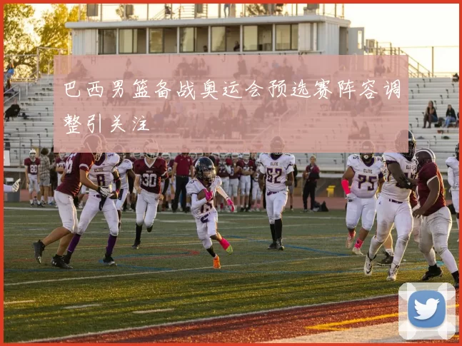 巴西男篮备战奥运会预选赛阵容调整引关注