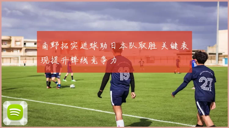 南野拓实进球助日本队取胜 关键表现提升锋线竞争力