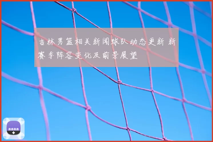 吉林男篮相关新闻球队动态更新 新赛季阵容变化及前景展望