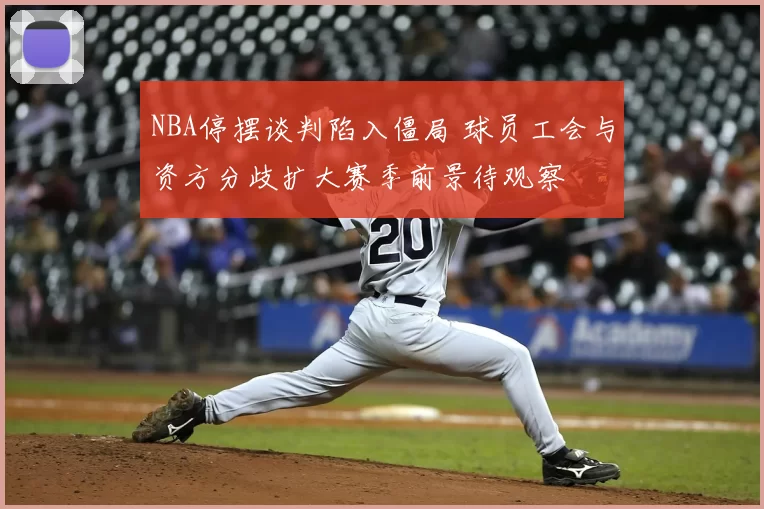NBA停摆谈判陷入僵局 球员工会与资方分歧扩大赛季前景待观察