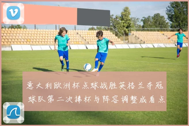 意大利欧洲杯点球战胜英格兰夺冠 球队第二次捧杯与阵容调整成看点