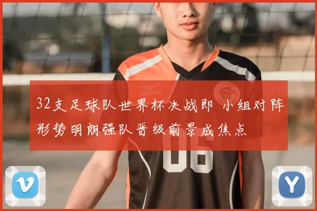 32支足球队世界杯决战即 小组对阵形势明朗强队晋级前景成焦点