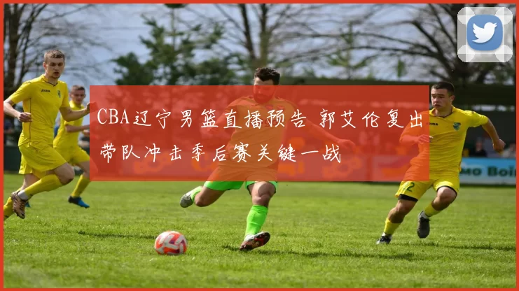 CBA辽宁男篮直播预告 郭艾伦复出带队冲击季后赛关键一战