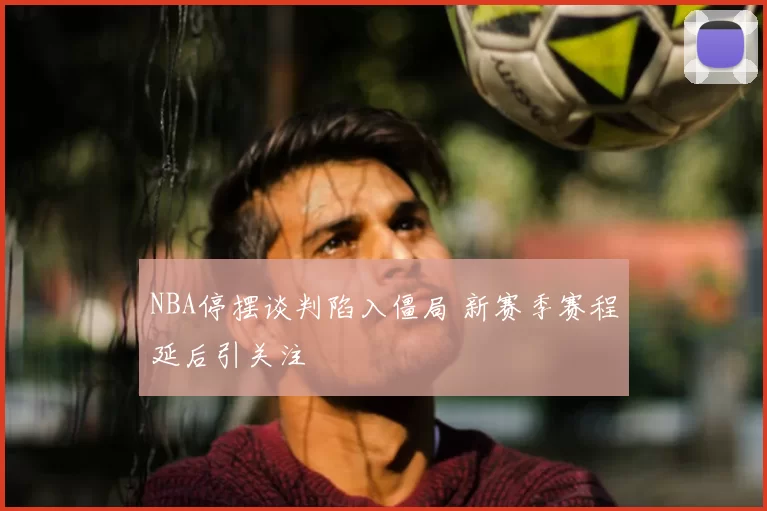 NBA停摆谈判陷入僵局 新赛季赛程延后引关注