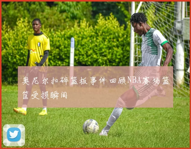 奥尼尔扣碎篮板事件回顾NBA赛场篮筐受损瞬间