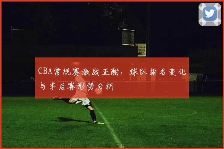 CBA常规赛激战正酣,球队排名变化与季后赛形势分析