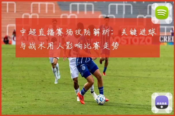 中超直播赛场攻防解析：关键进球与战术用人影响比赛走势