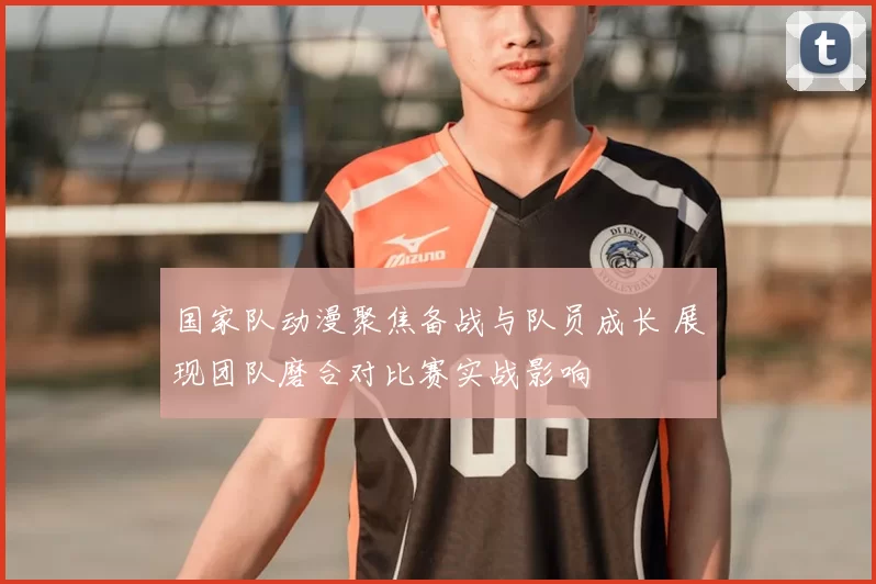 国家队动漫聚焦备战与队员成长 展现团队磨合对比赛实战影响