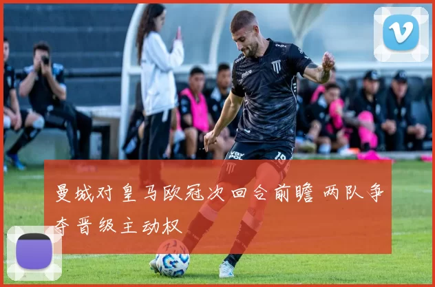 曼城对皇马欧冠次回合前瞻 两队争夺晋级主动权