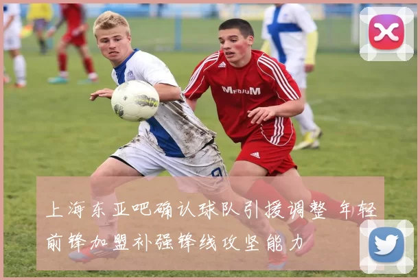 上海东亚吧确认球队引援调整 年轻前锋加盟补强锋线攻坚能力