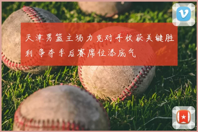 天津男篮主场力克对手收获关键胜利 争夺季后赛席位添底气