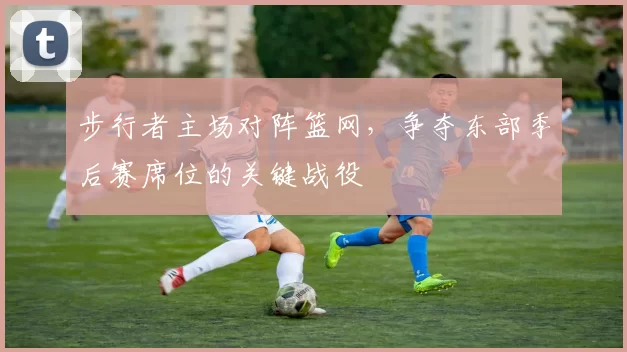 步行者主场对阵篮网，争夺东部季后赛席位的关键战役