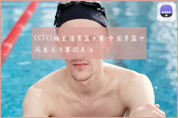CCTV5线直播男篮决赛 中国男篮冲冠看点与赛程关注