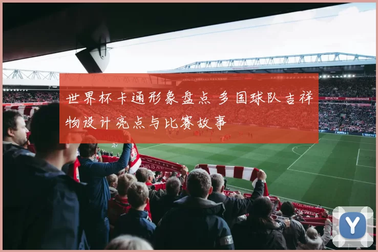 世界杯卡通形象盘点 多国球队吉祥物设计亮点与比赛故事