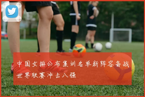 中国女排公布集训名单新阵容备战世界联赛冲击八强