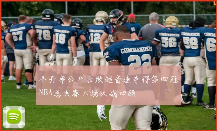 乔丹率公牛击败超音速夺得第四冠NBA总决赛六场大战回顾