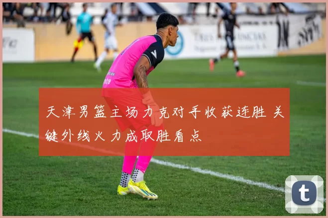 天津男篮主场力克对手收获连胜 关键外线火力成取胜看点