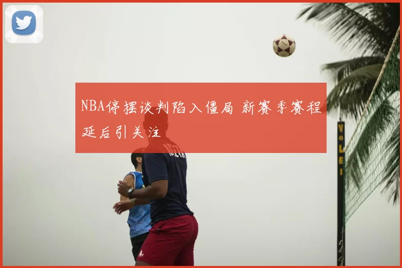 NBA停摆谈判陷入僵局 新赛季赛程延后引关注