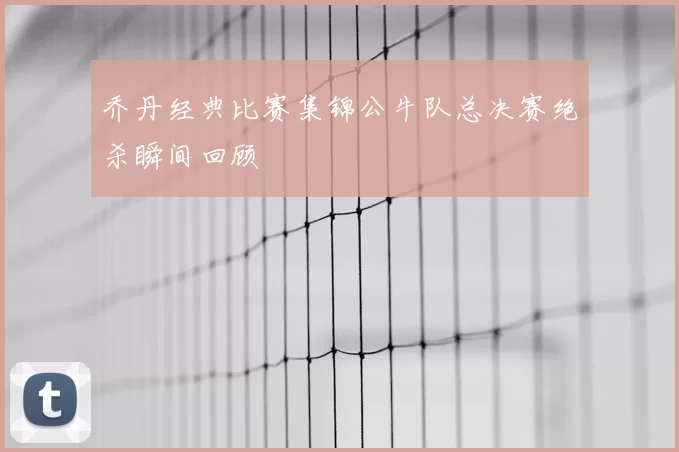 乔丹经典比赛集锦公牛队总决赛绝杀瞬间回顾