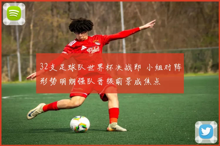 32支足球队世界杯决战即 小组对阵形势明朗强队晋级前景成焦点