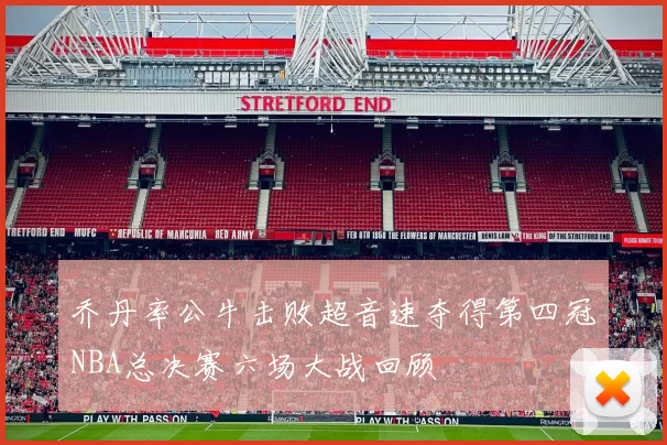 乔丹率公牛击败超音速夺得第四冠NBA总决赛六场大战回顾